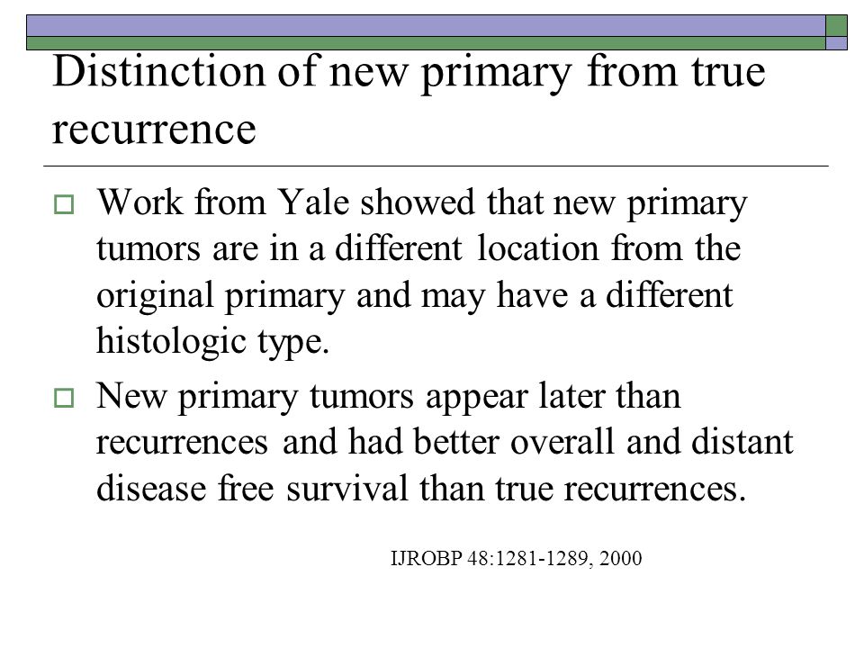 Distinction of new primary from true recurrence  Work from Yale showed that new primary tumors are in a different location from the original primary and may have a different histologic type.