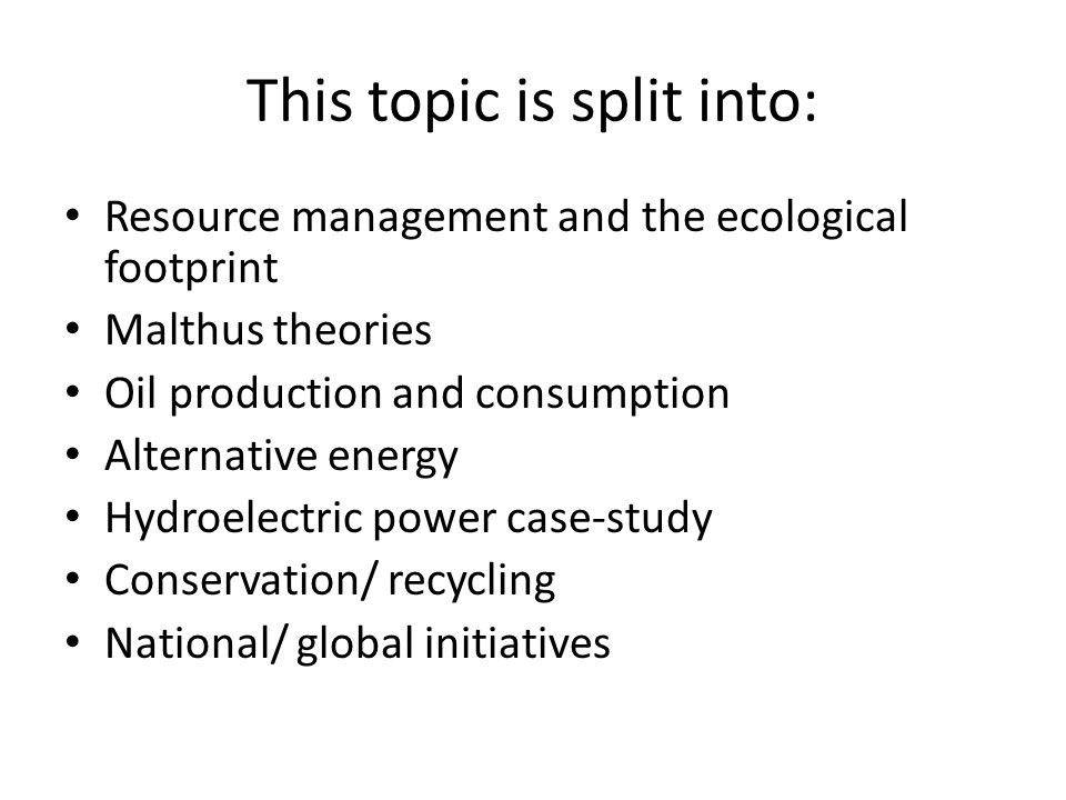 This topic is split into: Resource management and the ecological footprint Malthus theories Oil production and consumption Alternative energy Hydroelectric power case-study Conservation/ recycling National/ global initiatives