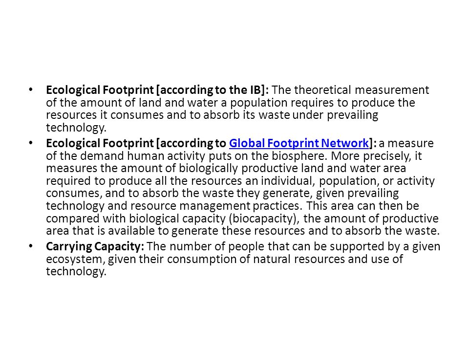 Ecological Footprint [according to the IB]: The theoretical measurement of the amount of land and water a population requires to produce the resources it consumes and to absorb its waste under prevailing technology.