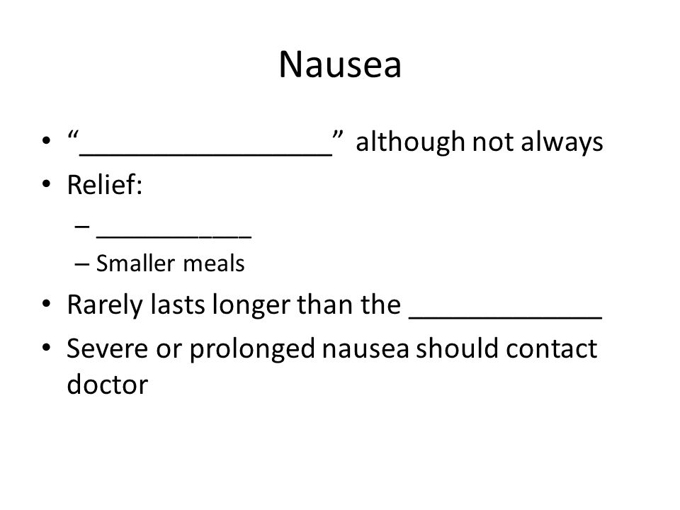 Nausea _________________ although not always Relief: – ____________ – Smaller meals Rarely lasts longer than the _____________ Severe or prolonged nausea should contact doctor
