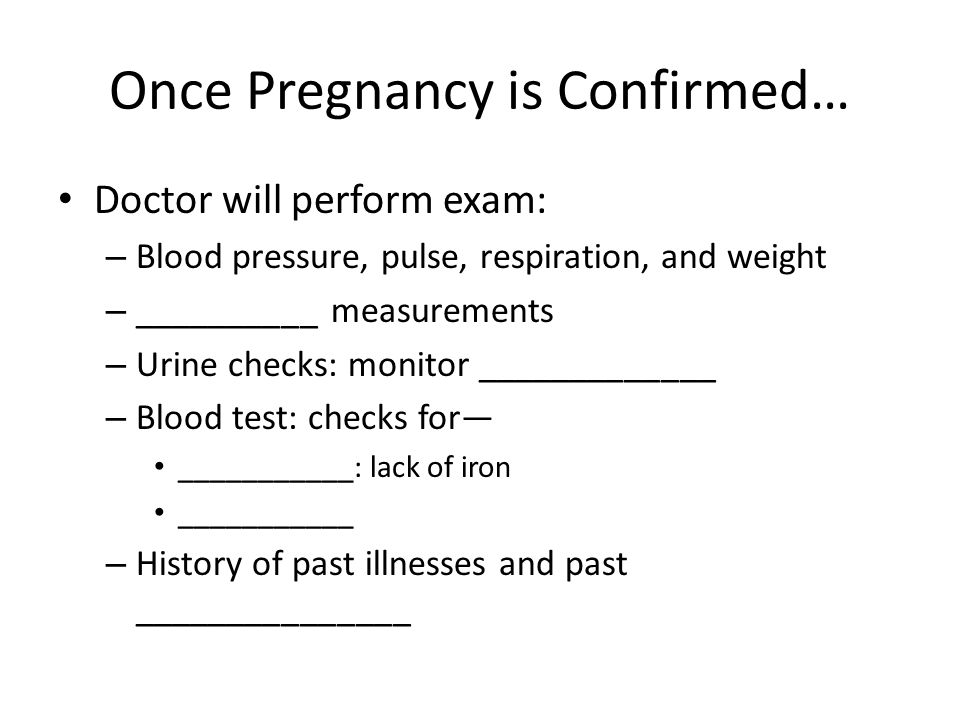 Once Pregnancy is Confirmed… Doctor will perform exam: – Blood pressure, pulse, respiration, and weight – __________ measurements – Urine checks: monitor _____________ – Blood test: checks for— ___________: lack of iron ___________ – History of past illnesses and past _______________