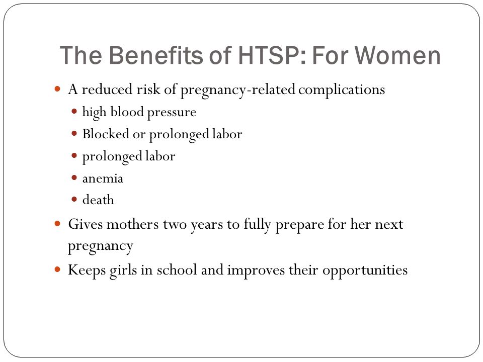 The Benefits of HTSP: For Women A reduced risk of pregnancy-related complications high blood pressure Blocked or prolonged labor prolonged labor anemia death Gives mothers two years to fully prepare for her next pregnancy Keeps girls in school and improves their opportunities