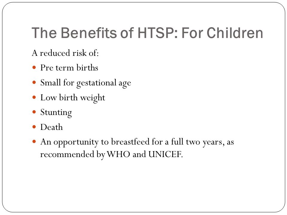 The Benefits of HTSP: For Children A reduced risk of: Pre term births Small for gestational age Low birth weight Stunting Death An opportunity to breastfeed for a full two years, as recommended by WHO and UNICEF.