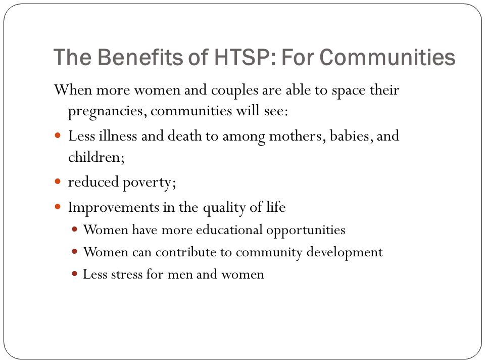 The Benefits of HTSP: For Communities When more women and couples are able to space their pregnancies, communities will see: Less illness and death to among mothers, babies, and children; reduced poverty; Improvements in the quality of life Women have more educational opportunities Women can contribute to community development Less stress for men and women