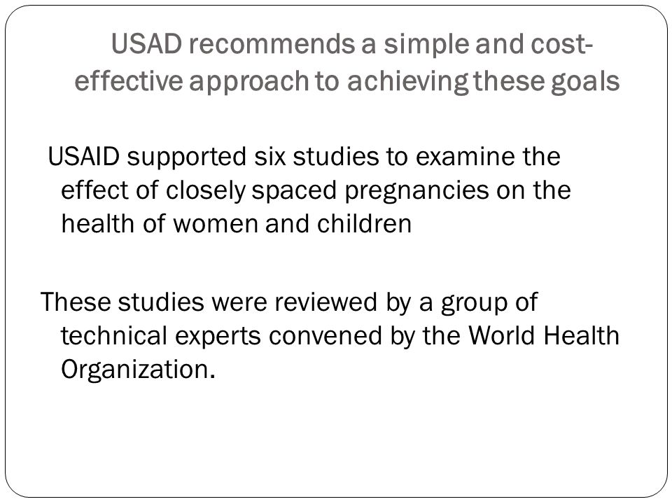 USAD recommends a simple and cost- effective approach to achieving these goals USAID supported six studies to examine the effect of closely spaced pregnancies on the health of women and children These studies were reviewed by a group of technical experts convened by the World Health Organization.