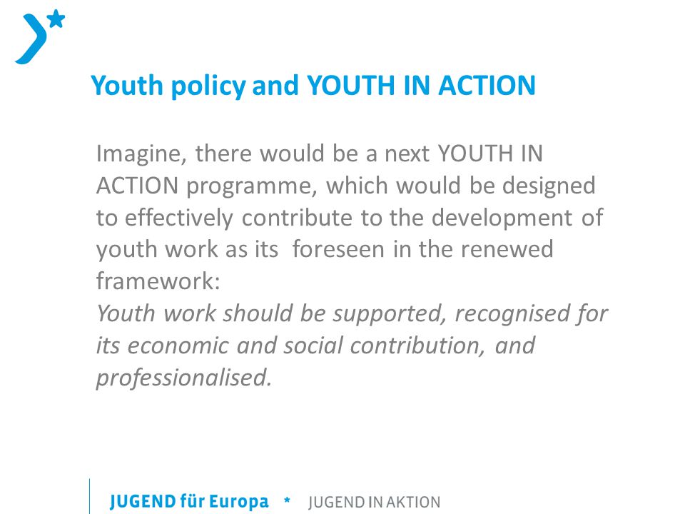Youth policy and YOUTH IN ACTION Imagine, there would be a next YOUTH IN ACTION programme, which would be designed to effectively contribute to the development of youth work as its foreseen in the renewed framework: Youth work should be supported, recognised for its economic and social contribution, and professionalised.