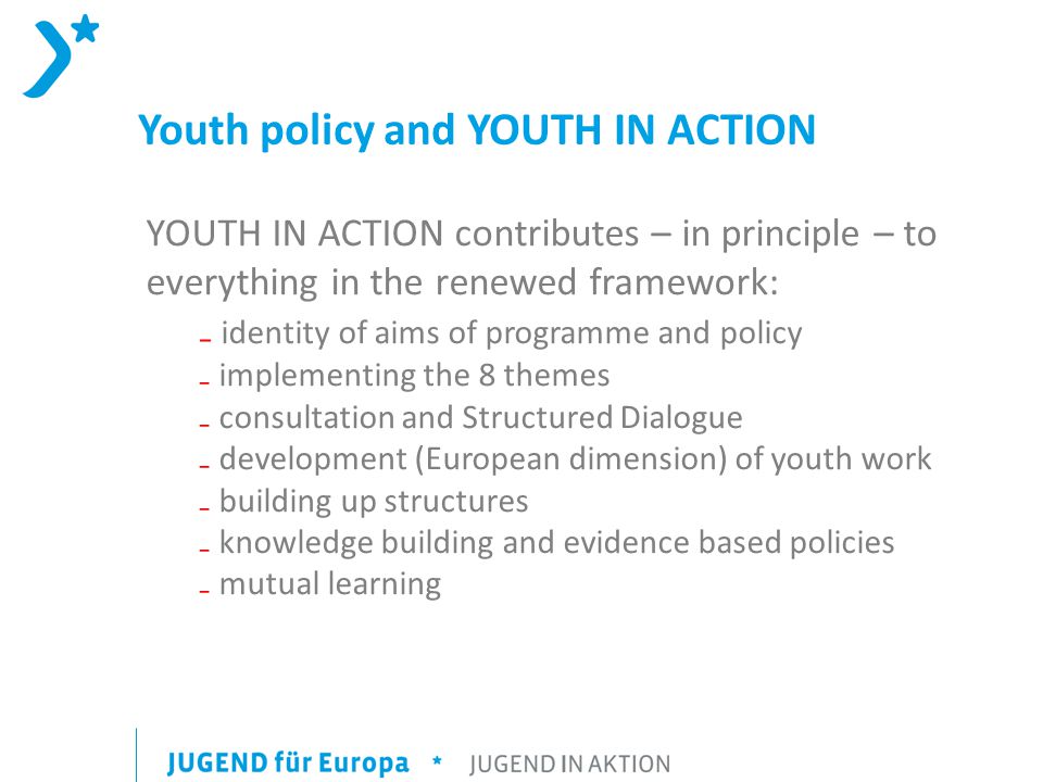 Youth policy and YOUTH IN ACTION YOUTH IN ACTION contributes – in principle – to everything in the renewed framework: ₋ identity of aims of programme and policy ₋ implementing the 8 themes ₋ consultation and Structured Dialogue ₋ development (European dimension) of youth work ₋ building up structures ₋ knowledge building and evidence based policies ₋ mutual learning