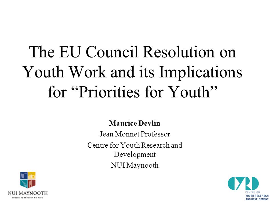 The EU Council Resolution on Youth Work and its Implications for Priorities for Youth Maurice Devlin Jean Monnet Professor Centre for Youth Research and Development NUI Maynooth