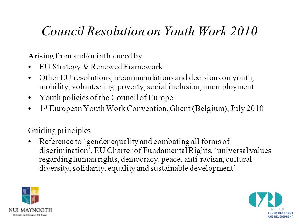 Council Resolution on Youth Work 2010 Arising from and/or influenced by EU Strategy & Renewed Framework Other EU resolutions, recommendations and decisions on youth, mobility, volunteering, poverty, social inclusion, unemployment Youth policies of the Council of Europe 1 st European Youth Work Convention, Ghent (Belgium), July 2010 Guiding principles Reference to ‘gender equality and combating all forms of discrimination’, EU Charter of Fundamental Rights, ‘universal values regarding human rights, democracy, peace, anti-racism, cultural diversity, solidarity, equality and sustainable development’