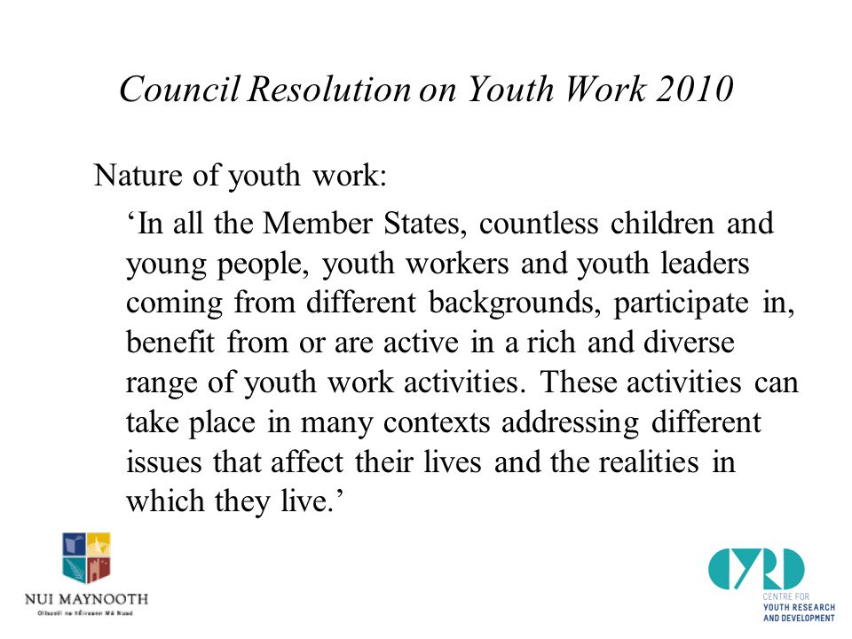 Council Resolution on Youth Work 2010 Nature of youth work: ‘In all the Member States, countless children and young people, youth workers and youth leaders coming from different backgrounds, participate in, benefit from or are active in a rich and diverse range of youth work activities.