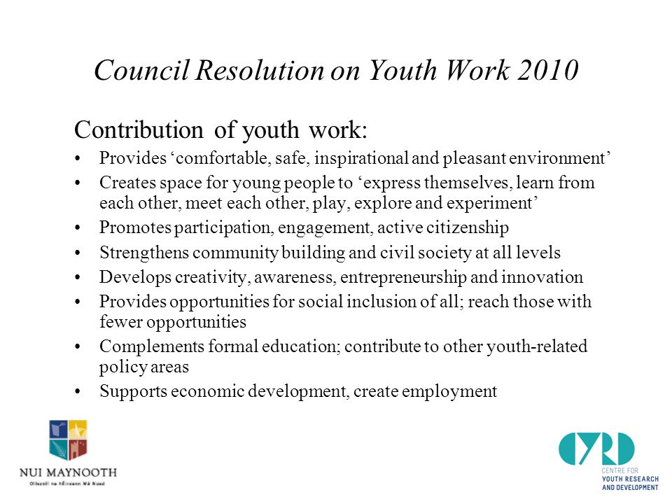 Council Resolution on Youth Work 2010 Contribution of youth work: Provides ‘comfortable, safe, inspirational and pleasant environment’ Creates space for young people to ‘express themselves, learn from each other, meet each other, play, explore and experiment’ Promotes participation, engagement, active citizenship Strengthens community building and civil society at all levels Develops creativity, awareness, entrepreneurship and innovation Provides opportunities for social inclusion of all; reach those with fewer opportunities Complements formal education; contribute to other youth-related policy areas Supports economic development, create employment