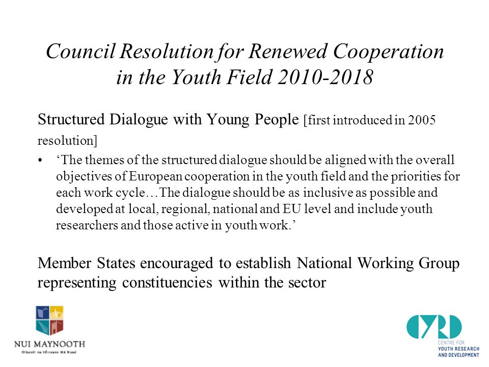 Council Resolution for Renewed Cooperation in the Youth Field Structured Dialogue with Young People [first introduced in 2005 resolution] ‘The themes of the structured dialogue should be aligned with the overall objectives of European cooperation in the youth field and the priorities for each work cycle…The dialogue should be as inclusive as possible and developed at local, regional, national and EU level and include youth researchers and those active in youth work.’ Member States encouraged to establish National Working Group representing constituencies within the sector