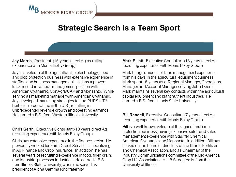 Strategic Search is a Team Sport Jay Morris, President (15 years direct Ag recruiting experience with Morris Bixby Group) Jay is a veteran of the agricultural, biotechnology, seed and crop protection business with extensive experience in staffing and business management.