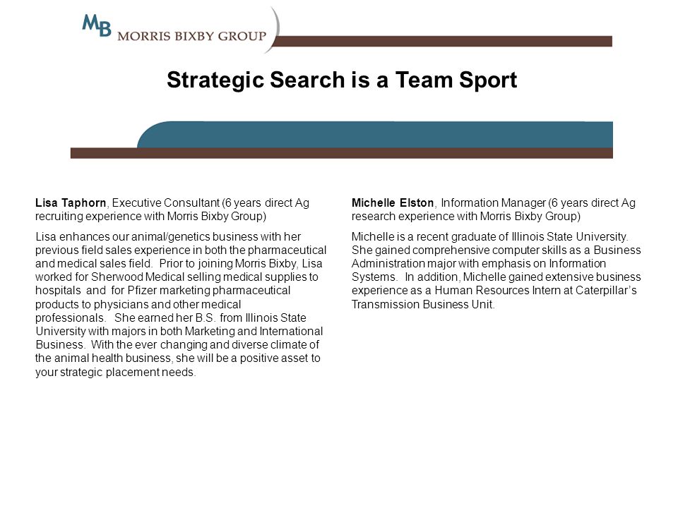 Strategic Search is a Team Sport Lisa Taphorn, Executive Consultant (6 years direct Ag recruiting experience with Morris Bixby Group) Lisa enhances our animal/genetics business with her previous field sales experience in both the pharmaceutical and medical sales field.