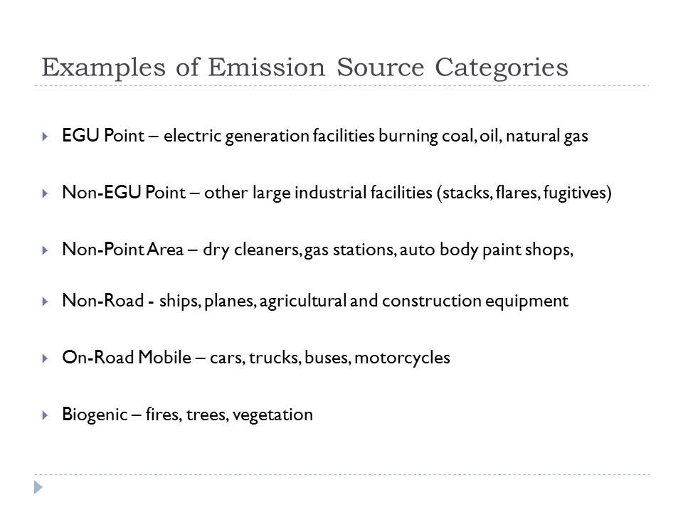 Examples of Emission Source Categories  EGU Point – electric generation facilities burning coal, oil, natural gas  Non-EGU Point – other large industrial facilities (stacks, flares, fugitives)  Non-Point Area – dry cleaners, gas stations, auto body paint shops,  Non-Road - ships, planes, agricultural and construction equipment  On-Road Mobile – cars, trucks, buses, motorcycles  Biogenic – fires, trees, vegetation
