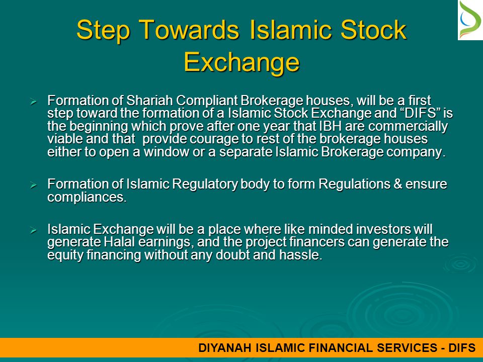 Step Towards Islamic Stock Exchange  Formation of Shariah Compliant Brokerage houses, will be a first step toward the formation of a Islamic Stock Exchange and DIFS is the beginning which prove after one year that IBH are commercially viable and that provide courage to rest of the brokerage houses either to open a window or a separate Islamic Brokerage company.