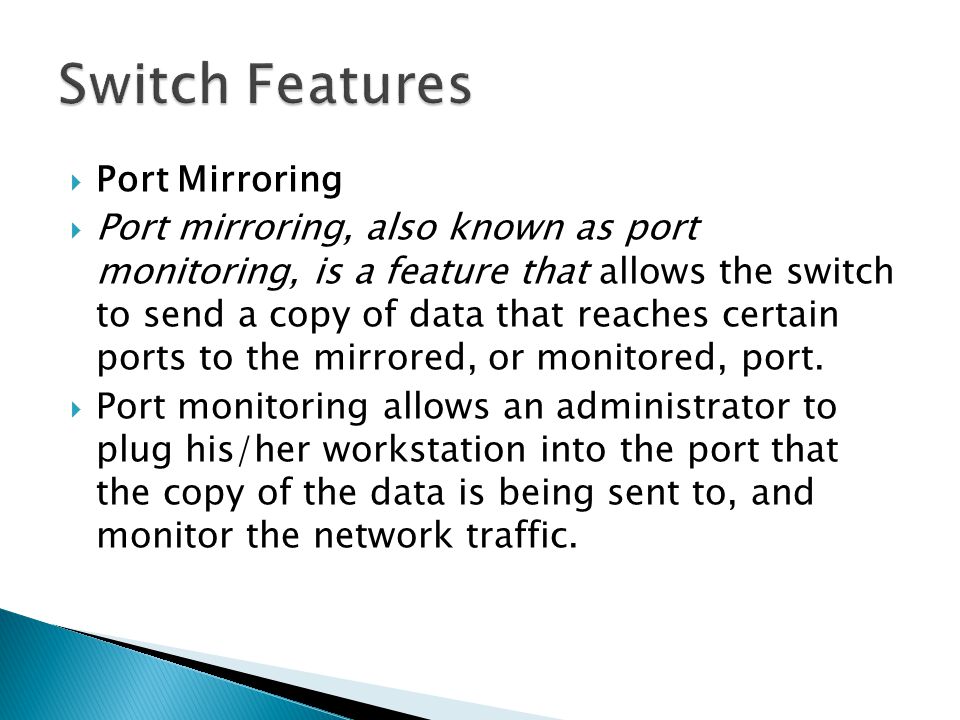  Port Mirroring  Port mirroring, also known as port monitoring, is a feature that allows the switch to send a copy of data that reaches certain ports to the mirrored, or monitored, port.