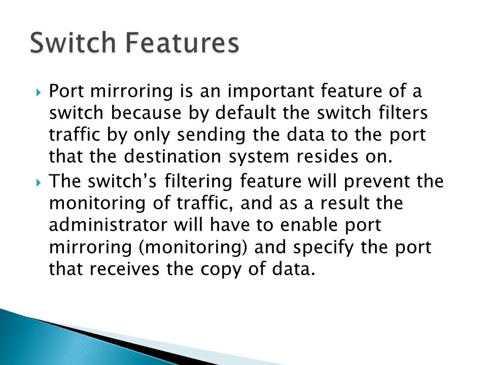  Port mirroring is an important feature of a switch because by default the switch filters traffic by only sending the data to the port that the destination system resides on.