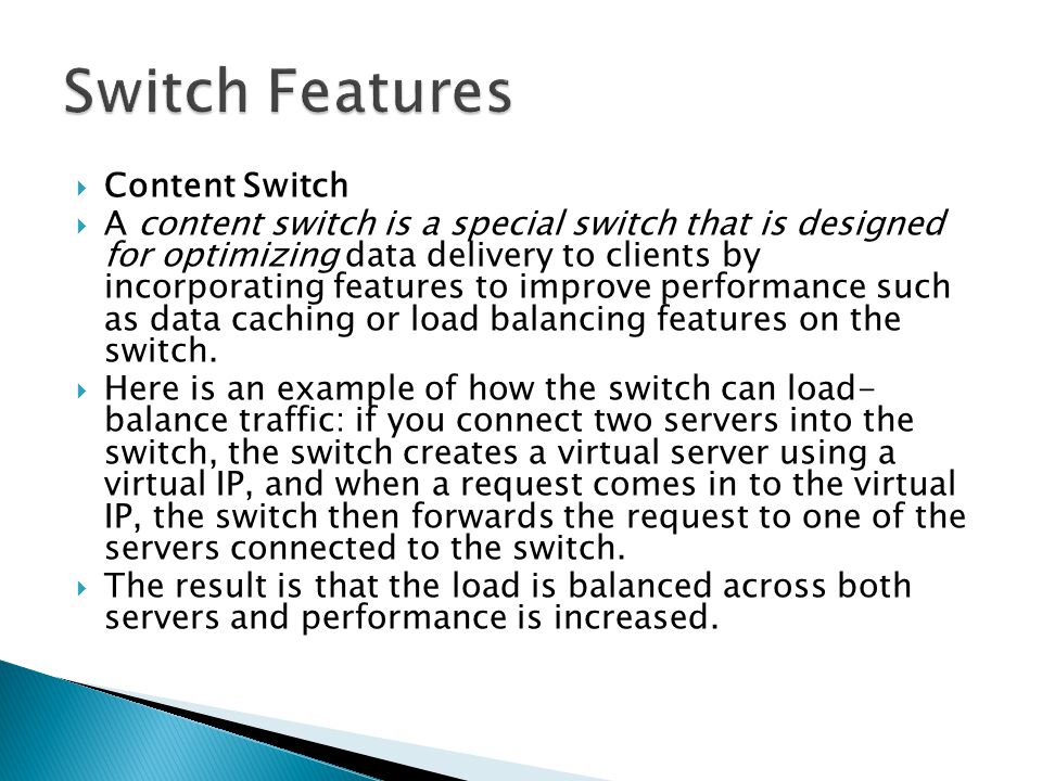  Content Switch  A content switch is a special switch that is designed for optimizing data delivery to clients by incorporating features to improve performance such as data caching or load balancing features on the switch.