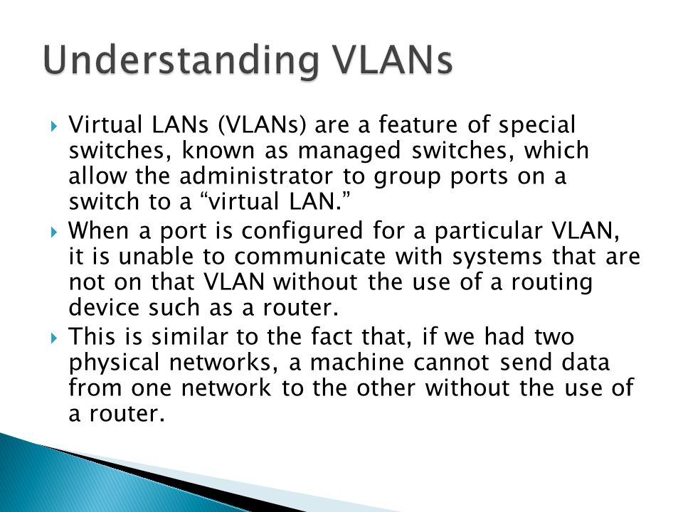  Virtual LANs (VLANs) are a feature of special switches, known as managed switches, which allow the administrator to group ports on a switch to a virtual LAN.  When a port is configured for a particular VLAN, it is unable to communicate with systems that are not on that VLAN without the use of a routing device such as a router.