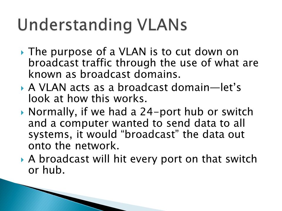  The purpose of a VLAN is to cut down on broadcast traffic through the use of what are known as broadcast domains.