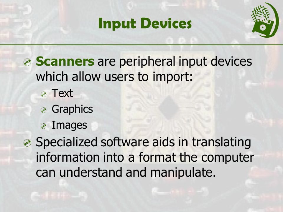 Input Devices  Scanners are peripheral input devices which allow users to import:  Text  Graphics  Images  Specialized software aids in translating information into a format the computer can understand and manipulate.