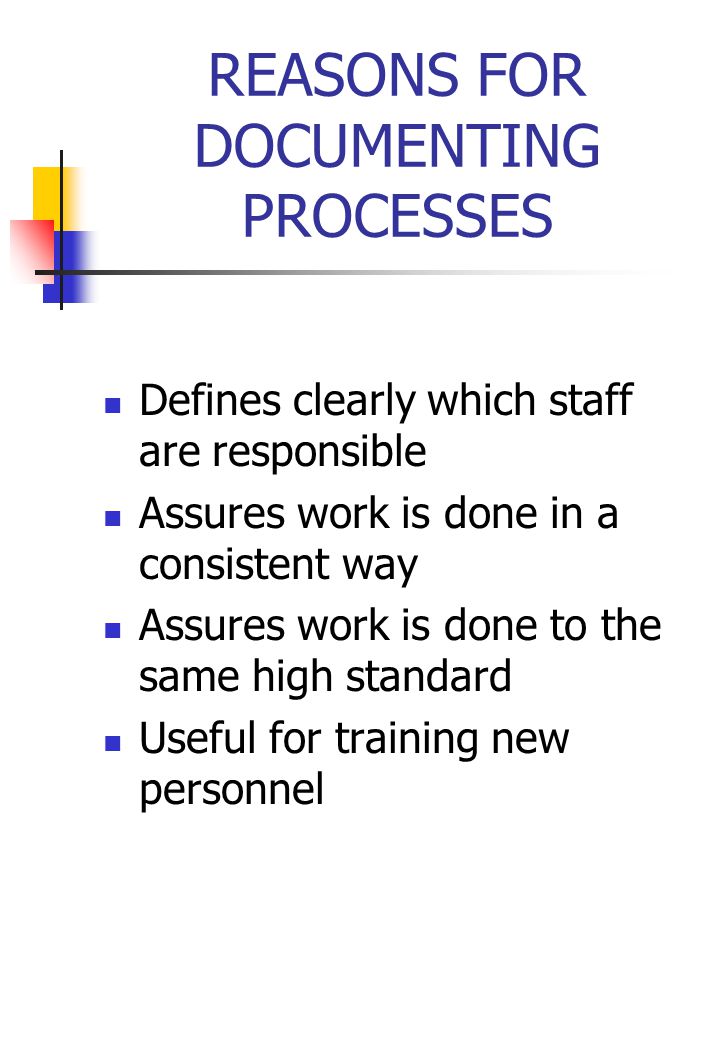 REASONS FOR DOCUMENTING PROCESSES Defines clearly which staff are responsible Assures work is done in a consistent way Assures work is done to the same high standard Useful for training new personnel