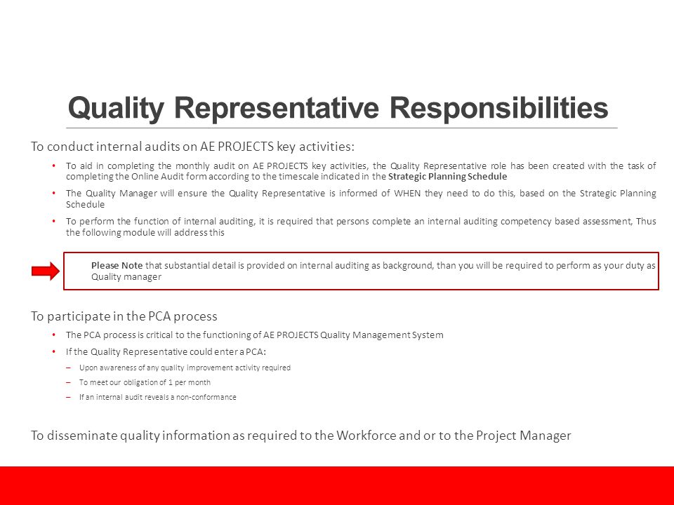 Quality Representative Responsibilities To conduct internal audits on AE PROJECTS key activities: To aid in completing the monthly audit on AE PROJECTS key activities, the Quality Representative role has been created with the task of completing the Online Audit form according to the timescale indicated in the Strategic Planning Schedule The Quality Manager will ensure the Quality Representative is informed of WHEN they need to do this, based on the Strategic Planning Schedule To perform the function of internal auditing, it is required that persons complete an internal auditing competency based assessment, Thus the following module will address this Please Note that substantial detail is provided on internal auditing as background, than you will be required to perform as your duty as Quality manager To participate in the PCA process The PCA process is critical to the functioning of AE PROJECTS Quality Management System If the Quality Representative could enter a PCA: – Upon awareness of any quality improvement activity required – To meet our obligation of 1 per month – If an internal audit reveals a non-conformance To disseminate quality information as required to the Workforce and or to the Project Manager