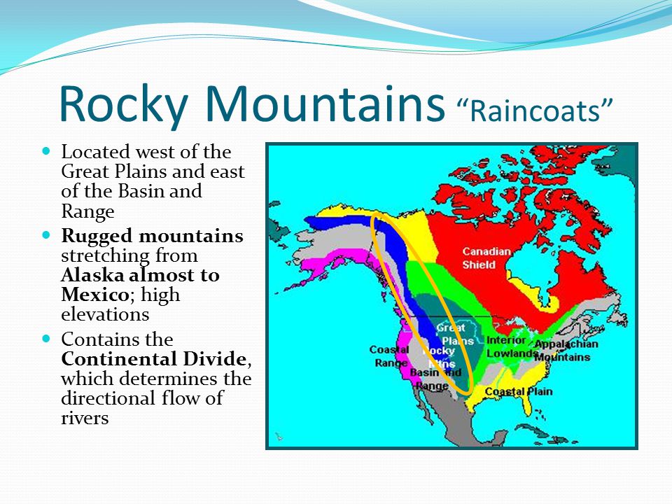 Rocky Mountains Raincoats Located west of the Great Plains and east of the Basin and Range Located west of the Great Plains and east of the Basin and Range Rugged mountains stretching from Alaska almost to Mexico; high elevations Rugged mountains stretching from Alaska almost to Mexico; high elevations Contains the Continental Divide, which determines the directional flow of rivers