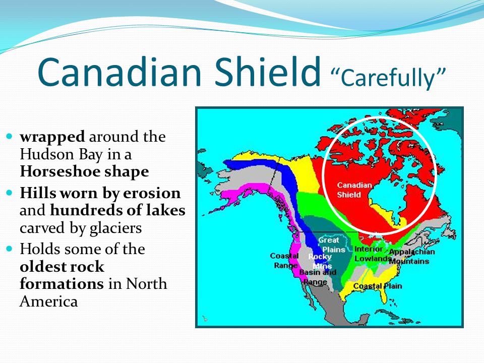 Canadian Shield Carefully wrapped around the Hudson Bay in a Horseshoe shape wrapped around the Hudson Bay in a Horseshoe shape Hills worn by erosion and hundreds of lakes carved by glaciers Hills worn by erosion and hundreds of lakes carved by glaciers Holds some of the oldest rock formations in North America