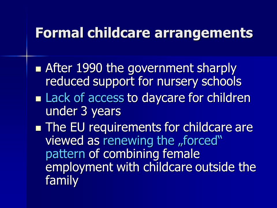 Formal childcare arrangements After 1990 the government sharply reduced support for nursery schools After 1990 the government sharply reduced support for nursery schools Lack of access to daycare for children under 3 years Lack of access to daycare for children under 3 years The EU requirements for childcare are viewed as renewing the „forced pattern of combining female employment with childcare outside the family The EU requirements for childcare are viewed as renewing the „forced pattern of combining female employment with childcare outside the family