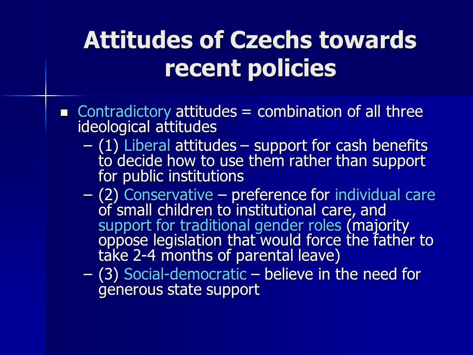 Attitudes of Czechs towards recent policies Contradictory attitudes = combination of all three ideological attitudes Contradictory attitudes = combination of all three ideological attitudes –(1) Liberal attitudes – support for cash benefits to decide how to use them rather than support for public institutions –(2) Conservative – preference for individual care of small children to institutional care, and support for traditional gender roles (majority oppose legislation that would force the father to take 2-4 months of parental leave) –(3) Social-democratic – believe in the need for generous state support