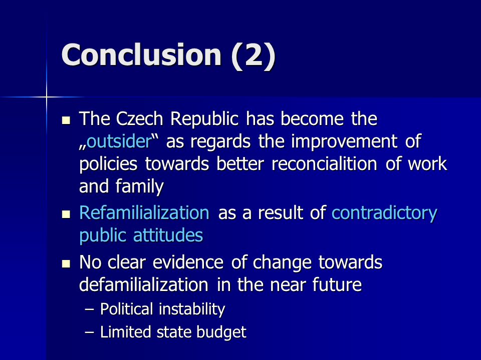 Conclusion (2) The Czech Republic has become the „outsider as regards the improvement of policies towards better reconcialition of work and family The Czech Republic has become the „outsider as regards the improvement of policies towards better reconcialition of work and family Refamilialization as a result of contradictory public attitudes Refamilialization as a result of contradictory public attitudes No clear evidence of change towards defamilialization in the near future No clear evidence of change towards defamilialization in the near future –Political instability –Limited state budget