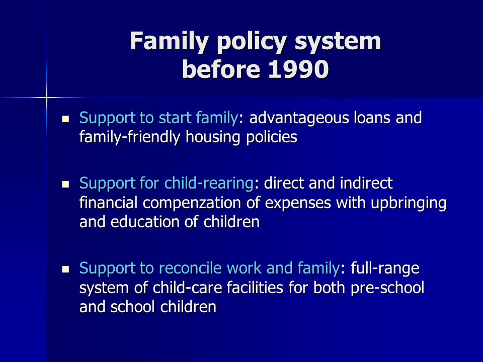 Family policy system before 1990 Support to start family: advantageous loans and family-friendly housing policies Support to start family: advantageous loans and family-friendly housing policies Support for child-rearing: direct and indirect financial compenzation of expenses with upbringing and education of children Support for child-rearing: direct and indirect financial compenzation of expenses with upbringing and education of children Support to reconcile work and family: full-range system of child-care facilities for both pre-school and school children Support to reconcile work and family: full-range system of child-care facilities for both pre-school and school children