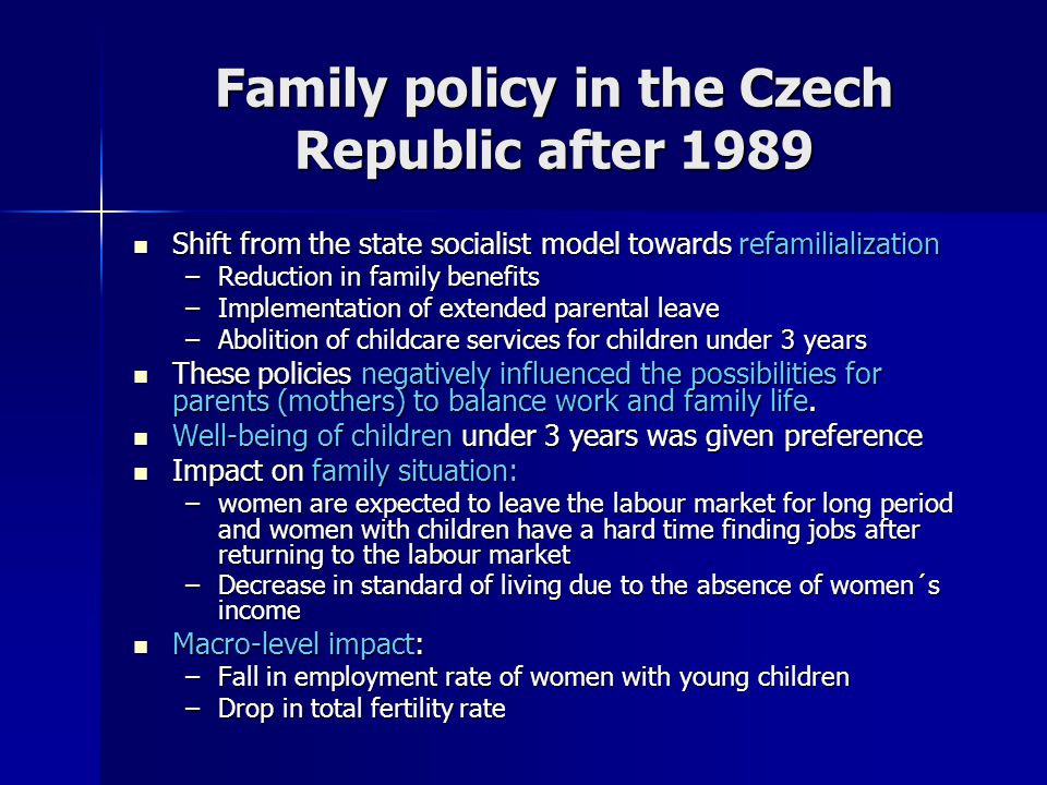 Family policy in the Czech Republic after 1989 Shift from the state socialist model towards refamilialization Shift from the state socialist model towards refamilialization –Reduction in family benefits –Implementation of extended parental leave –Abolition of childcare services for children under 3 years These policies negatively influenced the possibilities for parents (mothers) to balance work and family life.