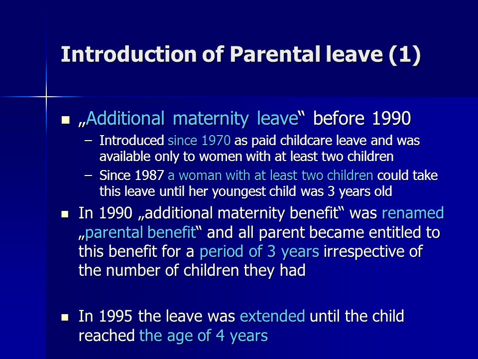 Introduction of Parental leave (1) „Additional maternity leave before 1990 „Additional maternity leave before 1990 –Introduced since 1970 as paid childcare leave and was available only to women with at least two children –Since 1987 a woman with at least two children could take this leave until her youngest child was 3 years old In 1990 „additional maternity benefit was renamed „parental benefit and all parent became entitled to this benefit for a period of 3 years irrespective of the number of children they had In 1990 „additional maternity benefit was renamed „parental benefit and all parent became entitled to this benefit for a period of 3 years irrespective of the number of children they had In 1995 the leave was extended until the child reached the age of 4 years In 1995 the leave was extended until the child reached the age of 4 years