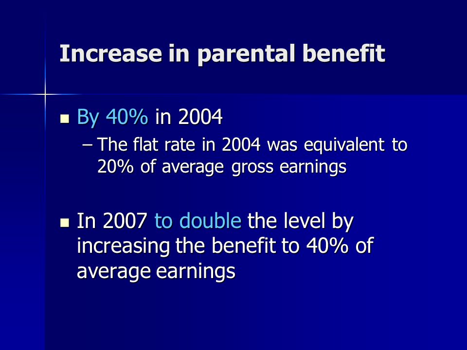 Increase in parental benefit By 40% in 2004 By 40% in 2004 –The flat rate in 2004 was equivalent to 20% of average gross earnings In 2007 to double the level by increasing the benefit to 40% of average earnings In 2007 to double the level by increasing the benefit to 40% of average earnings