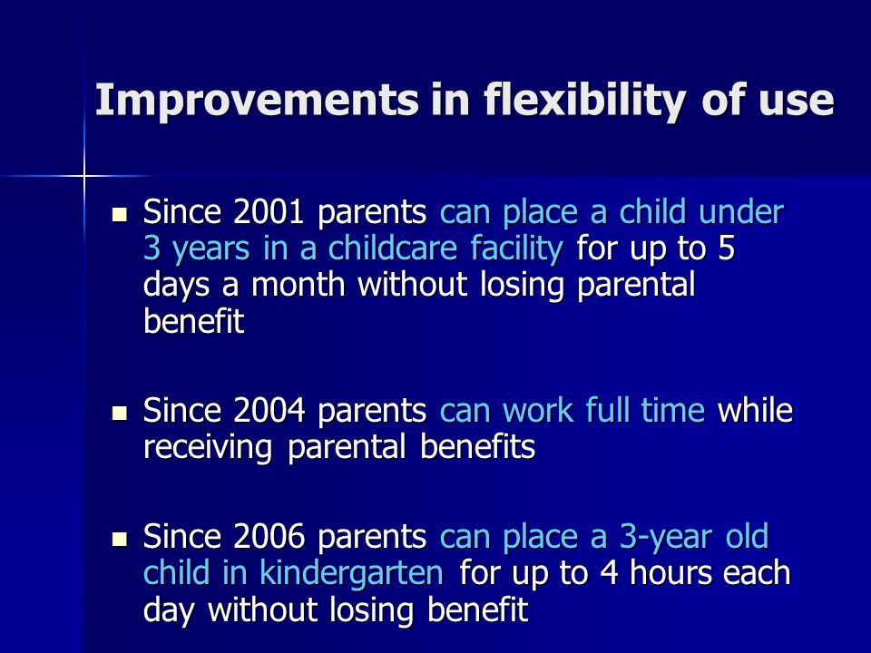 Improvements in flexibility of use Since 2001 parents can place a child under 3 years in a childcare facility for up to 5 days a month without losing parental benefit Since 2001 parents can place a child under 3 years in a childcare facility for up to 5 days a month without losing parental benefit Since 2004 parents can work full time while receiving parental benefits Since 2004 parents can work full time while receiving parental benefits Since 2006 parents can place a 3-year old child in kindergarten for up to 4 hours each day without losing benefit Since 2006 parents can place a 3-year old child in kindergarten for up to 4 hours each day without losing benefit