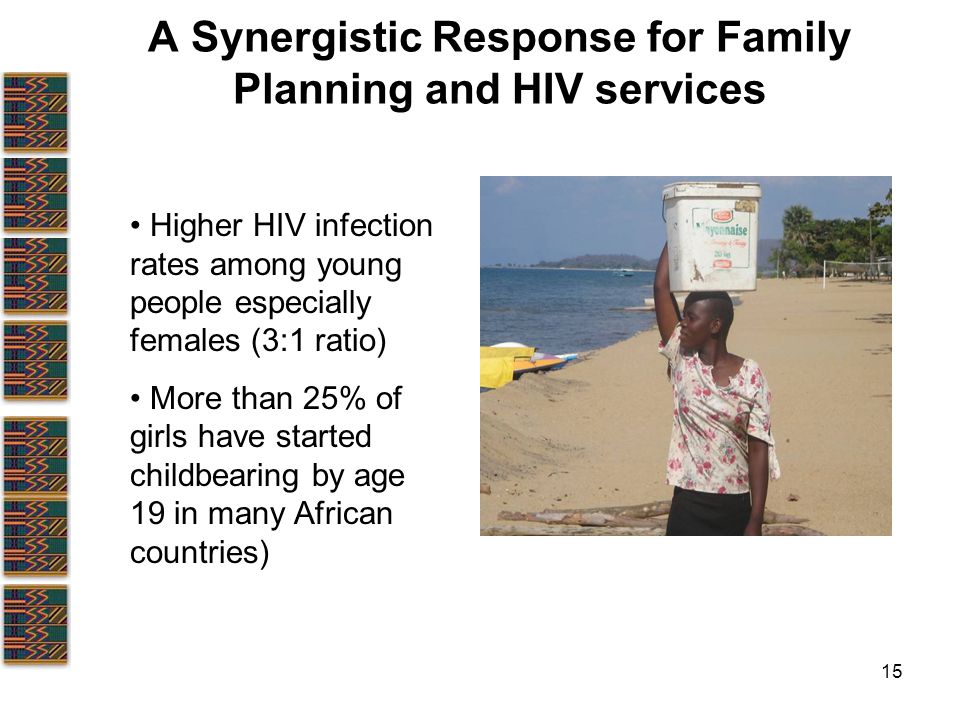 15 A Synergistic Response for Family Planning and HIV services Higher HIV infection rates among young people especially females (3:1 ratio) More than 25% of girls have started childbearing by age 19 in many African countries)