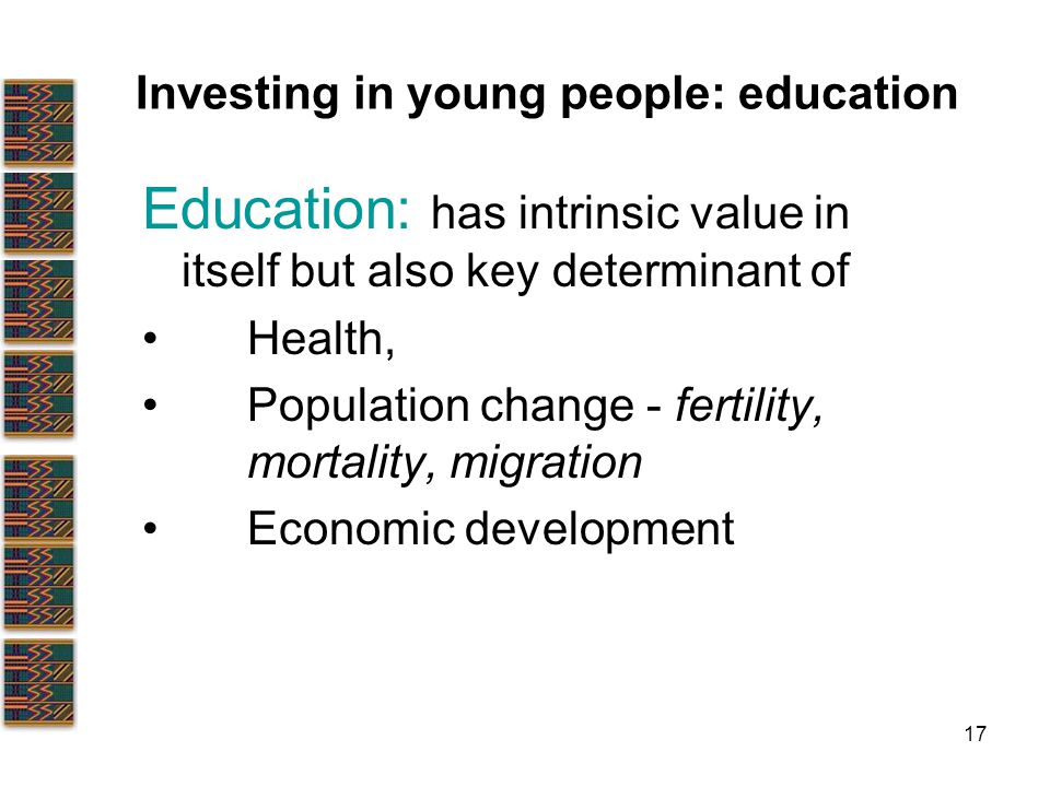17 Investing in young people: education Education: has intrinsic value in itself but also key determinant of Health, Population change - fertility, mortality, migration Economic development