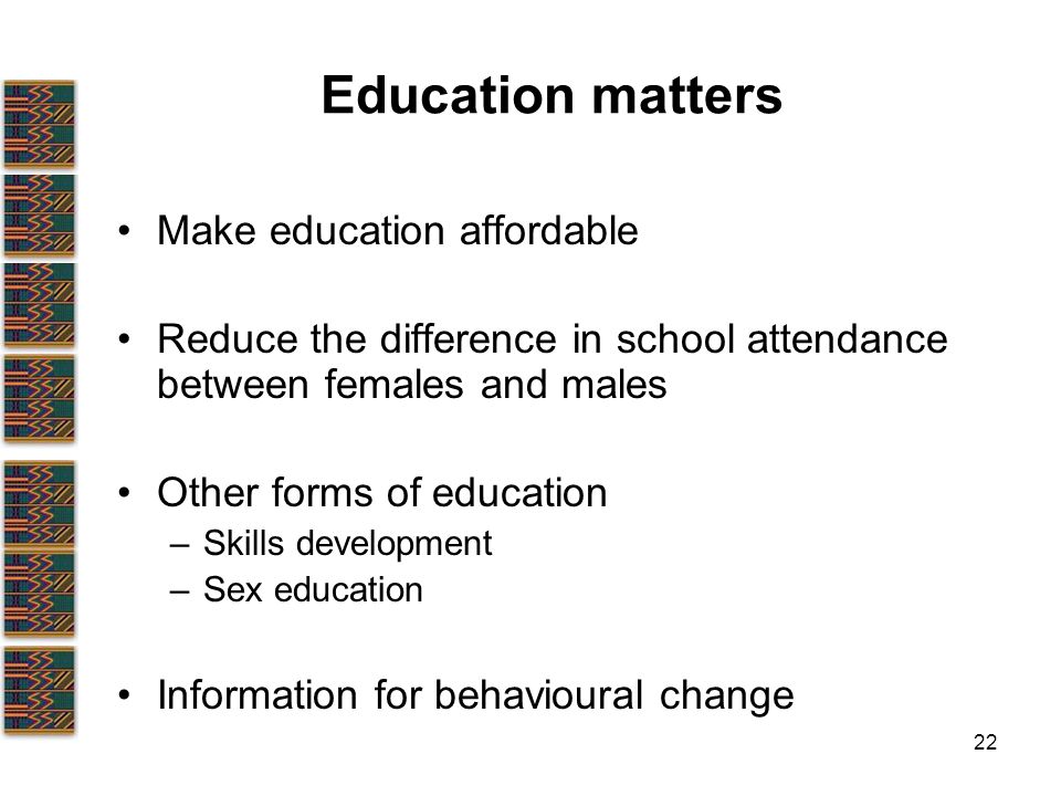 22 Education matters Make education affordable Reduce the difference in school attendance between females and males Other forms of education –Skills development –Sex education Information for behavioural change