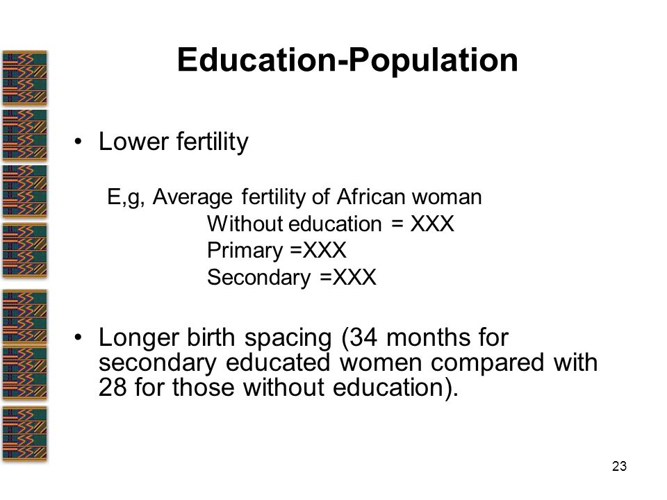 23 Education-Population Lower fertility E,g, Average fertility of African woman Without education = XXX Primary =XXX Secondary =XXX Longer birth spacing (34 months for secondary educated women compared with 28 for those without education).