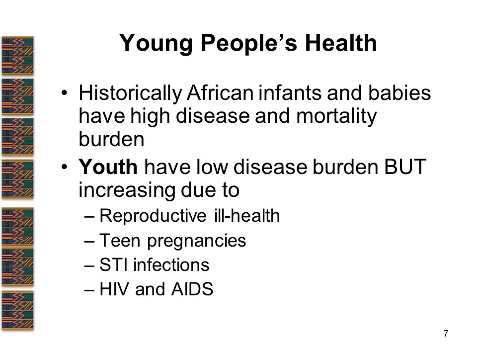 7 Young People’s Health Historically African infants and babies have high disease and mortality burden Youth have low disease burden BUT increasing due to –Reproductive ill-health –Teen pregnancies –STI infections –HIV and AIDS