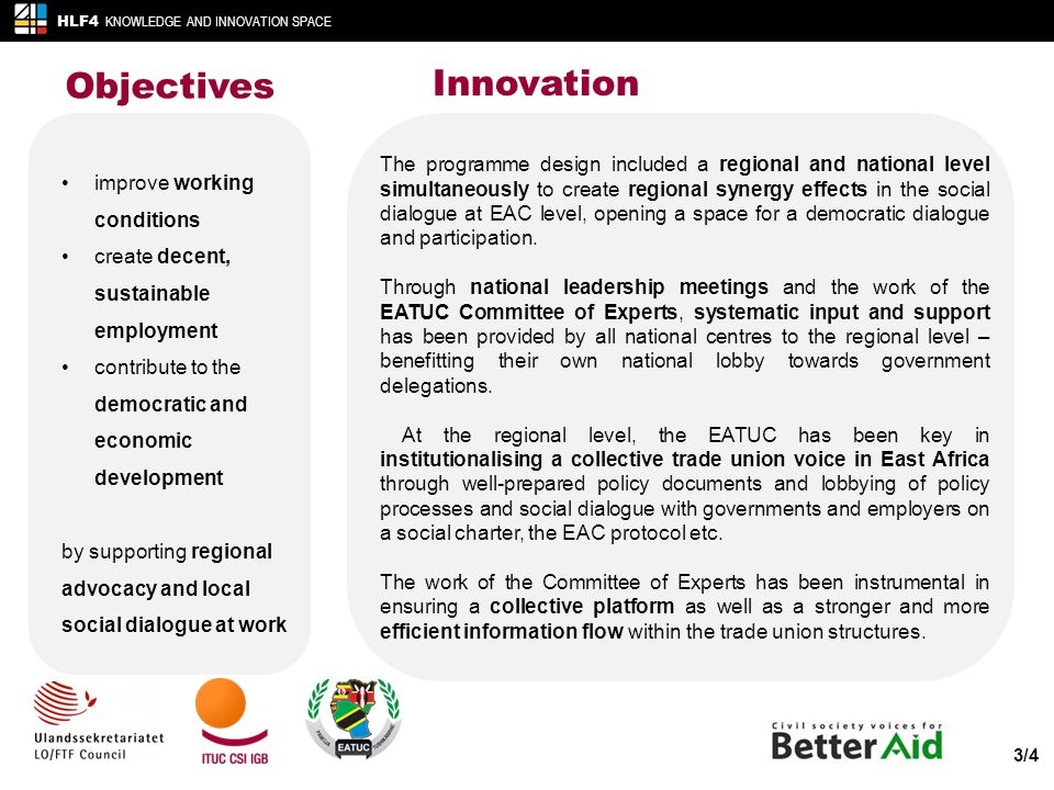 Objectives HLF4 KNOWLEDGE AND INNOVATION SPACE 3/4 Innovation improve working conditions create decent, sustainable employment contribute to the democratic and economic development by supporting regional advocacy and local social dialogue at work The programme design included a regional and national level simultaneously to create regional synergy effects in the social dialogue at EAC level, opening a space for a democratic dialogue and participation.