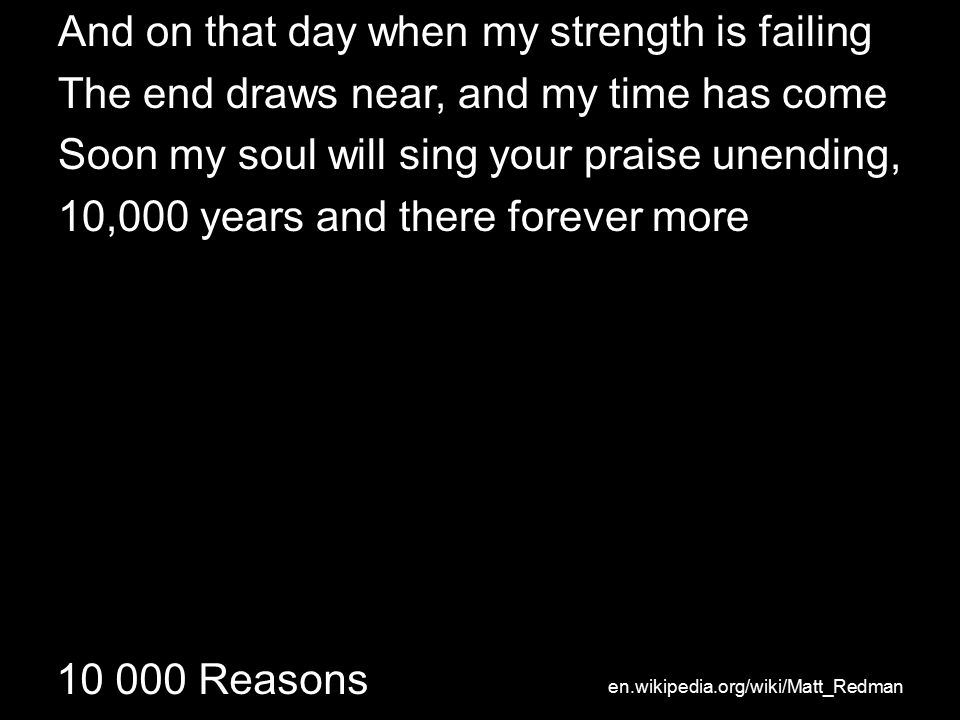 Reasons And on that day when my strength is failing The end draws near, and my time has come Soon my soul will sing your praise unending, 10,000 years and there forever more en.wikipedia.org/wiki/Matt_Redman