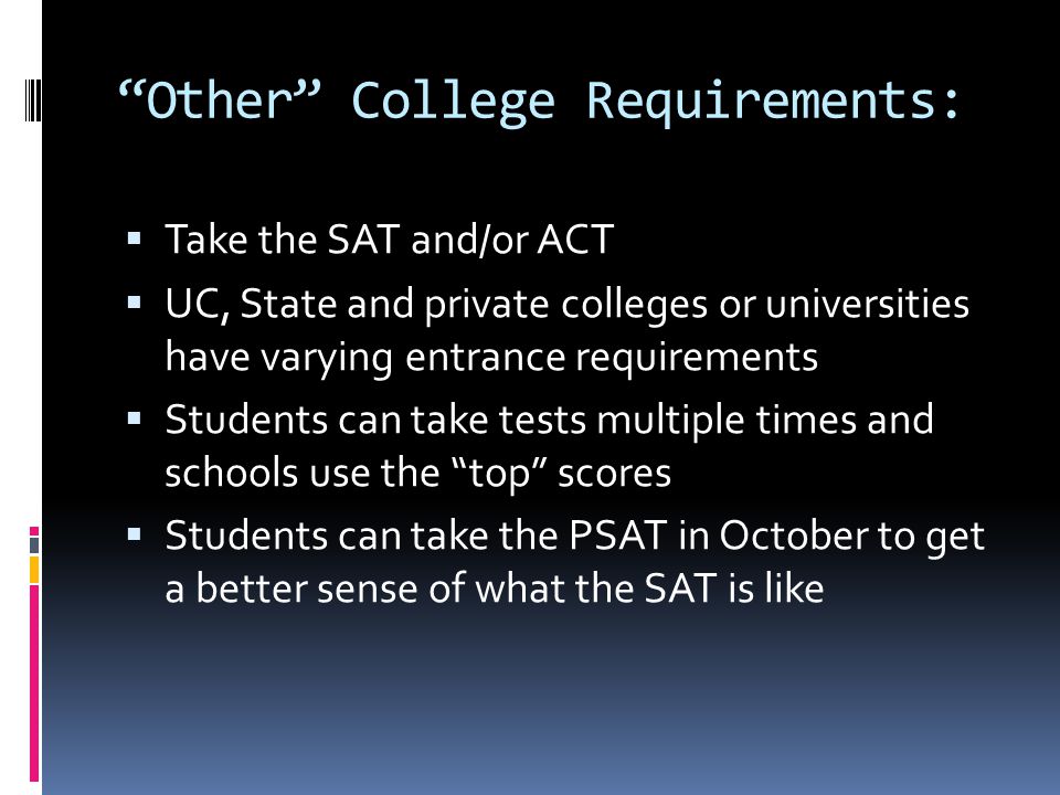 Other College Requirements:  Take the SAT and/or ACT  UC, State and private colleges or universities have varying entrance requirements  Students can take tests multiple times and schools use the top scores  Students can take the PSAT in October to get a better sense of what the SAT is like