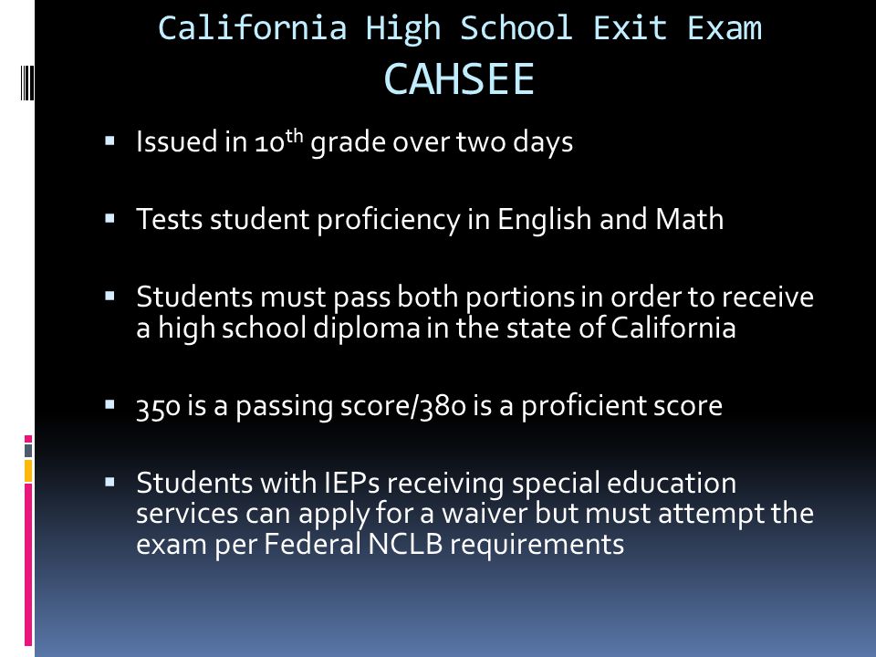 California High School Exit Exam CAHSEE  Issued in 10 th grade over two days  Tests student proficiency in English and Math  Students must pass both portions in order to receive a high school diploma in the state of California  350 is a passing score/380 is a proficient score  Students with IEPs receiving special education services can apply for a waiver but must attempt the exam per Federal NCLB requirements