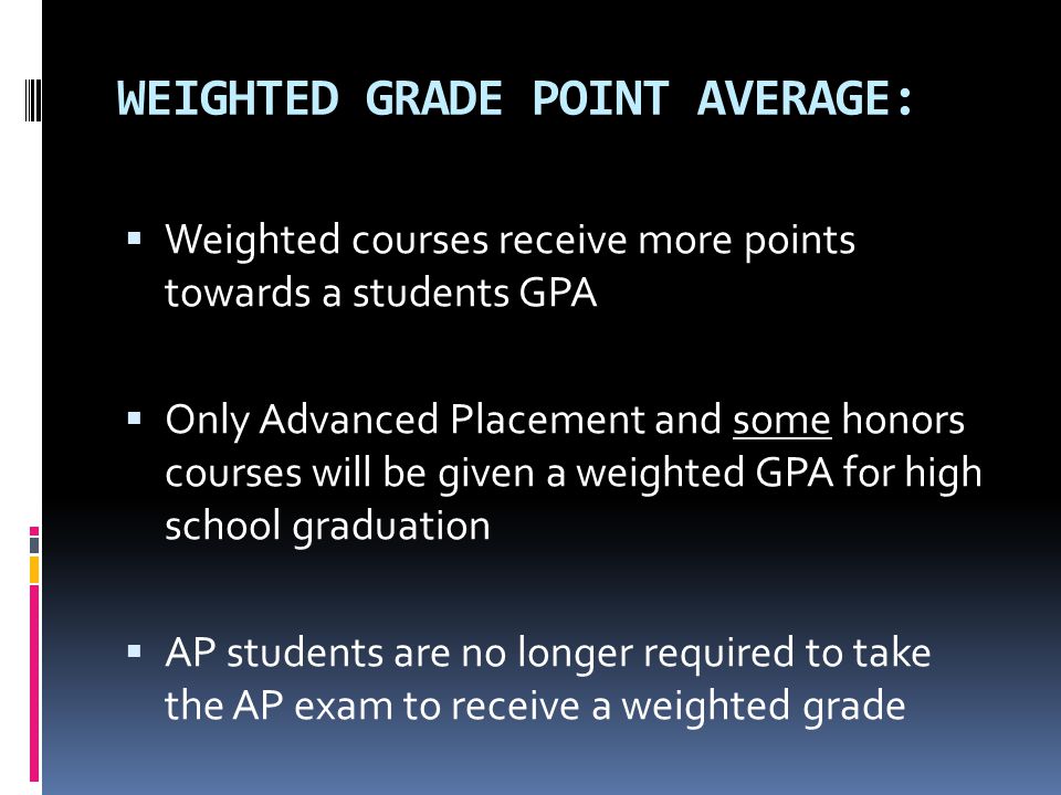 WEIGHTED GRADE POINT AVERAGE:  Weighted courses receive more points towards a students GPA  Only Advanced Placement and some honors courses will be given a weighted GPA for high school graduation  AP students are no longer required to take the AP exam to receive a weighted grade