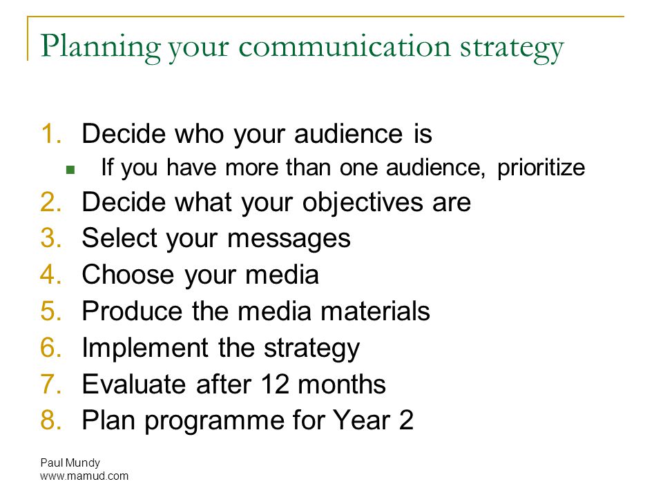 Paul Mundy   Planning your communication strategy 1.Decide who your audience is If you have more than one audience, prioritize 2.Decide what your objectives are 3.Select your messages 4.Choose your media 5.Produce the media materials 6.Implement the strategy 7.Evaluate after 12 months 8.Plan programme for Year 2