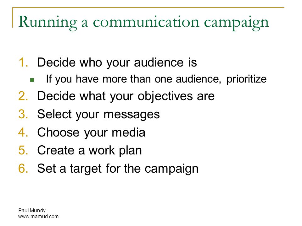 Paul Mundy   Running a communication campaign 1.Decide who your audience is If you have more than one audience, prioritize 2.Decide what your objectives are 3.Select your messages 4.Choose your media 5.Create a work plan 6.Set a target for the campaign